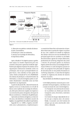 . ⁄ . ⁄ . ●  ●  ,  º  ● -                                                  101




Figura 3.


    1. Alterações nos padrões e atitudes da deman-          o controle dos fluxos físicos de materiais e de pro-
    da dos consumidores,                                    dutos finais entre os pontos de origem e os pontos
    2. Pressão por custos nas indústrias,                   de uso, com o objetivo de atender às exigências
    3. Avanços na tecnologia de informática,                dos clientes e de lucrar com esse atendimento. Seu
    4. Experiência militar.                                 principal papel está em coordenar as atividades
                                                            dos fornecedores, agentes de compra, fabricantes,
    Após a década de 70 a logística passou a ganhar         profissionais de marketing, integrantes dos canais
mais espaço no mundo empresarial, pois seus                 e clientes. Os principais ganhos na eficiência
conceitos começaram a apresentar resultados signi-          logística advêm dos avanços na tecnologia da infor-
ficativos para algumas empresas. No entanto, outras         mação. Embora os custos da logística possam ser
organizações continuavam insistindo contra sua              altos, um programa bem planejado de logística
priorização, uma vez que o principal objetivo era           de mercado pode ser uma potente ferramenta no
gerar lucro, e não controlar ou fazer gestão dos            marketing competitivo. A meta final da logística
custos. Ainda na década de 70, com a flexibilidade          é atender às exigências dos clientes de maneira
dos sistemas de produção e o desenvolvimento da             eficiente e lucrativa.
informática, o conceito da logística pôde ser real-             Suas atividades são divididas da seguinte forma:
mente disseminado e entendido como um fator
importante nas organizações.                                      1. Atividades primárias: essenciais para o cum-
    A partir da década de 80, o desenvolvimento da                primento da função logística, contribuem com
logística tornou-se revolucionário em virtude de                  o maior montante do custo total da logística.
fatores como explosão da tecnologia da informa-                       1.1. Transporte: são as formas de movimen-
ção, alterações estruturais surgidas nos negócios e                   tar os produtos aos clientes por meio dos
na economia dos países emergentes, formação de                        transportes aéreo, ferroviário, rodoviário
blocos econômicos e o fenômeno da globalização.                       e marítimo.
    Após toda essa história da logística, no decorrer                 1.2. Gestão de estoque: dependendo do se-
dos anos, vale relembrar o verdadeiro conceito da                     tor em que a empresa atua e da sazona-
logística e seu papel dentro da cadeia de suprimentos.                lidade, é necessário um nível mínimo de
    Segundo K OTLER (2000), a logística está defi-                    estoque que aja como amortecedor entre
nida como o planejamento, a implementação e                           oferta e demanda.
 