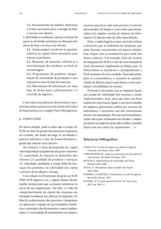102                                                           ● Cadeia de s uprimentos



          1.3. Processamento de pedidos: determina      recursos para levar cada novo parceiro à curva de
          o tempo necessário para a entrega de bens     aprendizado; (4) tempo e custos altos para desen-
          e serviços aos clientes.                      volver e/ou adaptar versões de sistemas de infor-
      2. Atividades secundárias: exercem a função de    mação; (5) falta de mão-de-obra especializada.
      apoio às atividades primárias na obtenção dos         Hoje, a cadeia logística como um todo evoluiu
      níveis de bens e serviços aos clientes.           a tal ponto, que as indústrias de autopeças, que
          2.1. Armazenagem: envolvem as questões        antes ficavam concentradas em poucos estados,
          relativas ao espaço físico necessário para    hoje viajam com as montadoras para onde elas
          estocar os produtos.                          fixam endereço. Um exemplo claro do sucesso
          2.2. Manuseio de materiais: referem-se à      da integração do SCM é o caso da nova unidade da
          movimentação dos produtos no local de         Ford Automóveis implantada na Bahia, pois 33
          armazenagem.                                  fornecedores se instalaram e acompanharam a
          2.3. Programação de produtos: progra-         Ford no projeto da nova unidade. Trazendo juntos,
          mação da necessidade de produção e seus       para os consumidores, o aumento na produti-
          respectivos itens da lista de materiais.      vidade da fábrica, preços mais baixos e mais qua-
          2.4. Manutenção de informação: ter uma        lidade e durabilidade do veículo.
          base de dados para o planejamento e o             Portanto, é necessário que as empresas façam
          controle da logística.                        um estudo de viabilidade dos recursos a serem
                                                        implementados, pois, para que haja um bom
   Com todas estas práticas e ferramentas, é pos-       sistema de informação, ligado a um bom trabalho
sível inicializar um processo de Gestão da Cadeia       de logística, gerenciados ambos por recursos de
de Suprimentos ou o Supply Chain Management.            informática, é necessário um alto investimento
                                                        inicial e de manutenção. Por isso um bom planeja-
.                                             mento das ações, embasadas em estudos e análise,
                                                        permitirá às empresas optar pelo melhor caminho
De forma simples, pode-se dizer que o escopo do         junto com sua cadeia de suprimentos.
SCM vai além da gestão dos processos logísticos,
na verdade, ele ainda abrange as atividades e
práticas referentes à fase de desenvolvimento e         Referências bibliográficas
gestão das relações com clientes.
    No entanto, o bom desempenho do supply              CHING, H.Y. Gestão de estoques na cadeia de logística
chain depende principalmente de quatro variáveis:          integrada. São Paulo: Atlas, 1999.
                                                        CHRISTOPHER, M. Logíst ica e gerenciame nto da cadeia de
(1) capacidade de resposta às demandas dos
                                                           suprimentos . São Paulo: Pio neira, 1997.
clientes; (2) qualidade de produtos e serviços;         KOTLER, P. Administração de mar keting . São Paulo:
(3) velocidade, qualidade e tempo hábil da ino-            Prentice-Hal l, 2000.
vação dos produtos; (4) efetividade dos custos          NETO, J.A. Manufatura classe mundial. São Paulo:
e serviços de produção e entrega.                          Atlas, 2001.
                                                        POIRIER, C. & REITER, S. Otimizando sua rede de negócios.
    Com relação às ferramentas de apoio ao SCM
                                                           São Paulo: Futura, 1997.
(ERP, ECR, logística, etc.), alguns fatores devem       RAMIRO, D. “A maior ap osta da Ford”. In: Veja, maio,
receber atenção para que se possam minimizar os            2002, pp. 108-111.
riscos de sua implantação. São eles: (1) falta de
comprometimento da cúpula das empresas em
estimular mudanças nas práticas de negócios; (2)
falta de conhecimento dos parceiros e integrantes
em potencial a respeito de oportunidades, benefí-
cios e princípios das ferramentas a serem implan-
tadas; (3) necessidade de investimento em tempo e
 