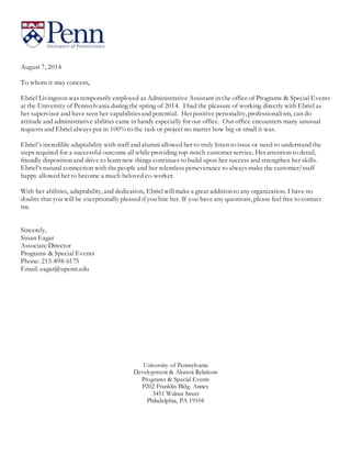 August 7, 2014
To whom it may concern,
Ebriel Livingston was temporarily employed as Administrative Assistant in the office of Programs & Special Events
at the University of Pennsylvania during the spring of 2014. I had the pleasure of working directly with Ebriel as
her supervisor and have seen her capabilitiesand potential. Her positive personality, professionalism, can do
attitude and administrative abilities came in handy especially for our office. Our office encounters many unusual
requests and Ebriel always put in 100% to the task or project no matter how big or small it was.
Ebriel’s incredible adaptability with staff and alumni allowed her to truly listen to issue or need to understand the
steps required for a successful outcome all while providing top-notch customer service. Her attention to detail,
friendly disposition and drive to learn new things continues to build upon her success and strengthen her skills.
Ebriel’s natural connection with the people and her relentless perseverance to always make the customer/staff
happy allowed her to become a much beloved co-worker.
With her abilities, adaptability, and dedication, Ebriel willmake a great addition to any organization. I have no
doubts that you will be exceptionally pleased if you hire her. If you have any questions, please feel free to contact
me.
Sincerely,
Susan Eagar
Associate Director
Programs & Special Events
Phone: 215-898-6175
Email: eagar@upenn.edu
University of Pennsylvania
Development & Alumni Relations
Programs & Special Events
P202 Franklin Bldg. Annex
3451 Walnut Street
Philadelphia, PA 19104
 