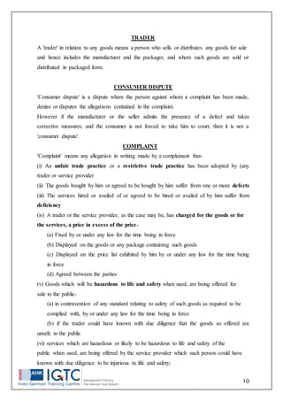 10
TRADER
A 'trader' in relation to any goods means a person who sells or distributes any goods for sale
and hence includes the manufacturer and the packager, and where such goods are sold or
distributed in packaged form.
CONSUMER DISPUTE
'Consumer dispute' is a dispute where the person against whom a complaint has been made,
denies or disputes the allegations contained in the complaint.
However if the manufacturer or the seller admits the presence of a defect and takes
corrective measures, and the consumer is not forced to take him to court, then it is not a
'consumer dispute'.
COMPLAINT
'Complaint' means any allegation in writing made by a complainant that-
(i) An unfair trade practice or a restrictive trade practice has been adopted by (any
trader or service provider
(ii) The goods bought by him or agreed to be bought by him suffer from one or more defects
(iii) The services hired or availed of or agreed to be hired or availed of by him suffer from
deficiency
(iv) A trader or the service provider, as the case may be, has charged for the goods or for
the services, a price in excess of the price-
(a) Fixed by or under any law for the time being in force
(b) Displayed on the goods or any package containing such goods
(c) Displayed on the price list exhibited by him by or under any law for the time being
in force
(d) Agreed between the parties
(v) Goods which will be hazardous to life and safety when used, are being offered for
sale to the public-
(a) in contravention of any standard relating to safety of such goods as required to be
complied with, by or under any law for the time being in force
(b) if the trader could have known with due diligence that the goods so offered are
unsafe to the public
(vi) services which are hazardous or likely to be hazardous to life and safety of the
public when used, are being offered by the service provider which such person could have
known with due diligence to be injurious to life and safety;
 