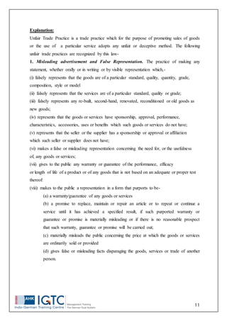 11
Explanation:
Unfair Trade Practice is a trade practice which for the purpose of promoting sales of goods
or the use of a particular service adopts any unfair or deceptive method. The following
unfair trade practices are recognized by this law-
1. Misleading advertisement and False Representation. The practice of making any
statement, whether orally or in writing or by visible representation which,-
(i) falsely represents that the goods are of a particular standard, quality, quantity, grade,
composition, style or model
(ii) falsely represents that the services are of a particular standard, quality or grade;
(iii) falsely represents any re-built, second-hand, renovated, reconditioned or old goods as
new goods;
(iv) represents that the goods or services have sponsorship, approval, performance,
characteristics, accessories, uses or benefits which such goods or services do not have;
(v) represents that the seller or the supplier has a sponsorship or approval or affiliation
which such seller or supplier does not have;
(vi) makes a false or misleading representation concerning the need for, or the usefulness
of, any goods or services;
(vii) gives to the public any warranty or guarantee of the performance, efficacy
or length of life of a product or of any goods that is not based on an adequate or proper test
thereof:
(viii) makes to the public a representation in a form that purports to be-
(a) a warranty/guarantee of any goods or services
(b) a promise to replace, maintain or repair an article or to repeat or continue a
service until it has achieved a specified result, if such purported warranty or
guarantee or promise is materially misleading or if there is no reasonable prospect
that such warranty, guarantee or promise will be carried out;
(c) materially misleads the public concerning the price at which the goods or services
are ordinarily sold or provided
(d) gives false or misleading facts disparaging the goods, services or trade of another
person.
 