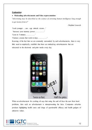 12
Explanation:
 Misleading advertisements and False representation-
"Advertising may be described as the science of arresting human intelligence long enough
to get money from it"
-Stephan Leacock
‘Look younger…..use…age miracle cream....’
‘Increase your memory power……………’
‘Loan in 5 minutes……………’
‘Fairness creams that work in days……………’
Knowing of the fact that we are constantly surrounded by such advertisements, there is very
little need to empirically establish that there are misleading advertisements that are
telecasted in the electronic and print media every day.
When an advertisement for cooking oil says that using the said oil frees the user from heart
problems, then such an advertisement is misrepresenting the facts. Companies advertise
products highlighting health cures and drugs of questionable efficacy and health gadgets of
unknown values.
 