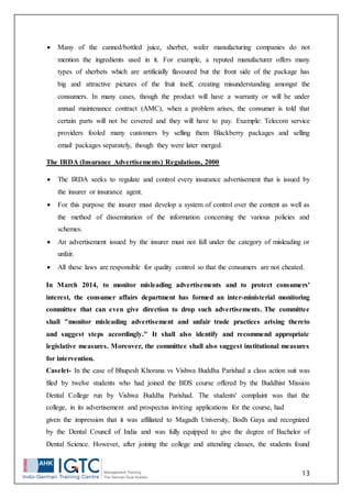 13
 Many of the canned/bottled juice, sherbet, wafer manufacturing companies do not
mention the ingredients used in it. For example, a reputed manufacturer offers many
types of sherbets which are artificially flavoured but the front side of the package has
big and attractive pictures of the fruit itself, creating misunderstanding amongst the
consumers. In many cases, though the product will have a warranty or will be under
annual maintenance contract (AMC), when a problem arises, the consumer is told that
certain parts will not be covered and they will have to pay. Example: Telecom service
providers fooled many customers by selling them Blackberry packages and selling
email packages separately, though they were later merged.
The IRDA (Insurance Advertisements) Regulations, 2000
 The IRDA seeks to regulate and control every insurance advertisement that is issued by
the insurer or insurance agent.
 For this purpose the insurer must develop a system of control over the content as well as
the method of dissemination of the information concerning the various policies and
schemes.
 An advertisement issued by the insurer must not fall under the category of misleading or
unfair.
 All these laws are responsible for quality control so that the consumers are not cheated.
In March 2014, to monitor misleading advertisements and to protect consumers'
interest, the consumer affairs department has formed an inter-ministerial monitoring
committee that can even give direction to drop such advertisements. The committee
shall "monitor misleading advertisement and unfair trade practices arising thereto
and suggest steps accordingly." It shall also identify and recommend appropriate
legislative measures. Moreover, the committee shall also suggest institutional measures
for intervention.
Caselet- In the case of Bhupesh Khorana vs Vishwa Buddha Parishad a class action suit was
filed by twelve students who had joined the BDS course offered by the Buddhist Mission
Dental College run by Vishwa Buddha Parishad. The students' complaint was that the
college, in its advertisement and prospectus inviting applications for the course, had
given the impression that it was affiliated to Magadh University, Bodh Gaya and recognized
by the Dental Council of India and was fully equipped to give the degree of Bachelor of
Dental Science. However, after joining the college and attending classes, the students found
 