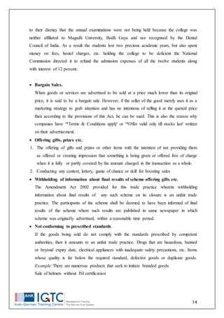14
to their dismay that the annual examinations were not being held because the college was
neither affiliated to Magadh University, Bodh Gaya and nor recognised by the Dental
Council of India. As a result the students lost two precious academic years, but also spent
money on fees, hostel charges, etc. holding the college to be deficient the National
Commission directed it to refund the admission expenses of all the twelve students along
with interest of 12 percent.
 Bargain Sales.
When goods or services are advertised to be sold at a price much lower than its original
price, it is said to be a bargain sale. However, if the seller of the good merely uses it as a
marketing strategy to grab attention and has no intentions of selling it at the quoted price
then according to the provisions of this Act, he can be sued. This is also the reason why
companies have '*Terms & Conditions apply' or '*Offer valid only till stocks last' written
on their advertisement.
 Offering gifts, prizes etc.
1. The offering of gifts and prizes or other items with the intention of not providing them
as offered or creating impression that something is being given or offered free of charge
when it is fully or partly covered by the amount charged in the transaction as a whole.
2. Conducting any contest, lottery, game of chance or skill for boosting sales
 Withholding of information about final results of scheme offering gifts etc.
The Amendment Act 2002 provided for this trade practice wherein withholding
information about final results of any such scheme on its closure is an unfair trade
practice. The participants of the scheme shall be deemed to have been informed of final
results of the scheme where such results are published in same newspaper in which
scheme was originally advertised, within a reasonable time period.
 Not conforming to prescribed standards.
If the goods being sold do not comply with the standards prescribed by competent
authorities, then it amounts to an unfair trade practice. Drugs that are hazardous, banned
or beyond expiry date, electrical appliances with inadequate safety precautions, etc. Items
whose quality is far below the required standard, defective goods or duplicate goods.
Example: There are numerous products that seek to imitate branded goods.
Sale of helmets without ISI certification
 
