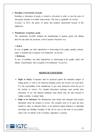 15
 Hoarding or destruction of goods.
Hoarding or destruction of goods or refusal to sell goods in order to raise the price of
such goods amounts to an unfair trade practice. The same is applicable for services.
Example- In 2013, the prices of onions and tomatoes skyrocketed because of this
malpractice.
 Manufacture of spurious goods.
The Amendment Act,2002 included the manufacturing of spurious goods and offering
them for sale under the provisions of the Consumer Protection Act.
2. Defect
In case of goods, any fault, imperfection or shortcoming in the quality, quantity, potency,
purity or standard that is required to be maintained by any law.
3. Deficiency
In case of services, any fault, imperfection or shortcoming in the quality, nature and
manner of performance that is required to be maintained by any law.
RIGHTS OF CONSUMERS
 Right to Safety: Consumers must be protected against the immediate dangers of
buying goods, as well as, the long-term damages goods and services can cause them.
It is the responsibility of the manufacturer to give clear instructions about the use of
the product or service. For example firecrackers packages must provide clear
instructions of use and financial institutions must clearly state the risks involved in
trading securities or mutual funds.
 Right to be Informed: The Manufacturer must clearly state adequate and accurate
information about the product or service. The consumer need to be given the facts
needed to make an informed choice, to be protected against dishonest or misleading
advertising and labelling. Examples of this can be seen on the back on any product,
where a list of contents or list of sensitive ingredients is present.
 