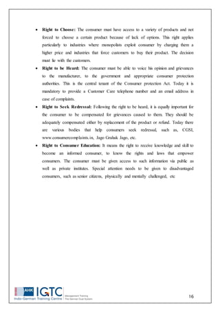 16
 Right to Choose: The consumer must have access to a variety of products and not
forced to choose a certain product because of lack of options. This right applies
particularly to industries where monopolists exploit consumer by charging them a
higher price and industries that force customers to buy their product. The decision
must lie with the customers.
 Right to be Heard: The consumer must be able to voice his opinion and grievances
to the manufacturer, to the government and appropriate consumer protection
authorities. This is the central tenant of the Consumer protection Act. Today it is
mandatory to provide a Customer Care telephone number and an email address in
case of complaints.
 Right to Seek Redressal: Following the right to be heard, it is equally important for
the consumer to be compensated for grievances caused to them. They should be
adequately compensated either by replacement of the product or refund. Today there
are various bodies that help consumers seek redressal, such as, CGSI,
www.consumercomplaints.in, Jago Grahak Jago, etc.
 Right to Consumer Education: It means the right to receive knowledge and skill to
become an informed consumer, to know the rights and laws that empower
consumers. The consumer must be given access to such information via public as
well as private institutes. Special attention needs to be given to disadvantaged
consumers, such as senior citizens, physically and mentally challenged, etc
 