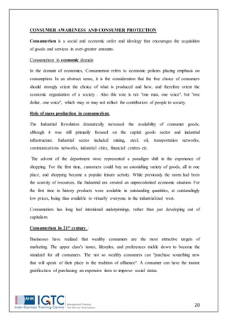 20
CONSUMER AWARENESS AND CONSUMER PROTECTION
Consumerism is a social and economic order and ideology that encourages the acquisition
of goods and services in ever-greater amounts.
Consumerism in economic domain
In the domain of economics, Consumerism refers to economic policies placing emphasis on
consumption. In an abstract sense, it is the consideration that the free choice of consumers
should strongly orient the choice of what is produced and how, and therefore orient the
economic organization of a society . Also this vote is not "one man, one voice", but "one
dollar, one voice", which may or may not reflect the contribution of people to society.
Role of mass production in consumerism:
The Industrial Revolution dramatically increased the availability of consumer goods,
although it was still primarily focused on the capital goods sector and industrial
infrastructure. Industrial sector included mining, steel, oil, transportation networks,
communications networks, industrial cities, financial centres etc.
The advent of the department store represented a paradigm shift in the experience of
shopping. For the first time, customers could buy an astonishing variety of goods, all in one
place, and shopping became a popular leisure activity. While previously the norm had been
the scarcity of resources, the Industrial era created an unprecedented economic situation. For
the first time in history products were available in outstanding quantities, at outstandingly
low prices, being thus available to virtually everyone in the industrialized west.
Consumerism has long had intentional underpinnings, rather than just developing out of
capitalism.
Consumerism in 21st century :
Businesses have realized that wealthy consumers are the most attractive targets of
marketing. The upper class's tastes, lifestyles, and preferences trickle down to become the
standard for all consumers. The not so wealthy consumers can "purchase something new
that will speak of their place in the tradition of affluence". A consumer can have the instant
gratification of purchasing an expensive item to improve social status.
 