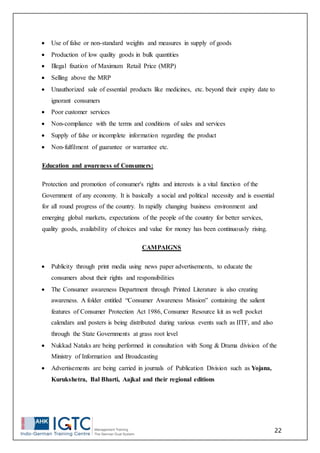 22
 Use of false or non-standard weights and measures in supply of goods
 Production of low quality goods in bulk quantities
 Illegal fixation of Maximum Retail Price (MRP)
 Selling above the MRP
 Unauthorized sale of essential products like medicines, etc. beyond their expiry date to
ignorant consumers
 Poor customer services
 Non-compliance with the terms and conditions of sales and services
 Supply of false or incomplete information regarding the product
 Non-fulfilment of guarantee or warrantee etc.
Education and awareness of Consumers:
Protection and promotion of consumer's rights and interests is a vital function of the
Government of any economy. It is basically a social and political necessity and is essential
for all round progress of the country. In rapidly changing business environment and
emerging global markets, expectations of the people of the country for better services,
quality goods, availability of choices and value for money has been continuously rising.
CAMPAIGNS
 Publicity through print media using news paper advertisements, to educate the
consumers about their rights and responsibilities
 The Consumer awareness Department through Printed Literature is also creating
awareness. A folder entitled “Consumer Awareness Mission” containing the salient
features of Consumer Protection Act 1986, Consumer Resource kit as well pocket
calendars and posters is being distributed during various events such as IITF, and also
through the State Governments at grass root level
 Nukkad Nataks are being performed in consultation with Song & Drama division of the
Ministry of Information and Broadcasting
 Advertisements are being carried in journals of Publication Division such as Yojana,
Kurukshetra, Bal Bharti, Aajkal and their regional editions
 