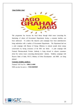 23
‘Jago Grahak Jago'
This programme has become the focal theme through which issues concerning the
functioning of almost all Government Departments having a consumer interface can
been addressed. To achieve this objective joint campaigns have been undertaken/are
being undertaken with a number of Government Departments. The Department had run
a joint campaign with Bureau of Energy Efficiency to educate people about energy
conservation by having awareness of the BEE star labels. A joint campaign with
National Pharmaceuticals Product Authority is being devised to educate consumers
about the various issues concerning pharmaceutical industry. Similarly, campaigns with
Reserve Bank of India, FICCI, Ministry of Urban Development and HRD are being
planned
Consumer helpline numbers:
National Toll Free No - 1800-11-4000
SMS can also be sent to - +918130009809
 