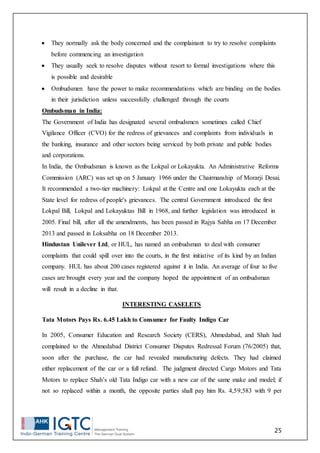 25
 They normally ask the body concerned and the complainant to try to resolve complaints
before commencing an investigation
 They usually seek to resolve disputes without resort to formal investigations where this
is possible and desirable
 Ombudsmen have the power to make recommendations which are binding on the bodies
in their jurisdiction unless successfully challenged through the courts
Ombudsman in India:
The Government of India has designated several ombudsmen sometimes called Chief
Vigilance Officer (CVO) for the redress of grievances and complaints from individuals in
the banking, insurance and other sectors being serviced by both private and public bodies
and corporations.
In India, the Ombudsman is known as the Lokpal or Lokayukta. An Administrative Reforms
Commission (ARC) was set up on 5 January 1966 under the Chairmanship of Morarji Desai.
It recommended a two-tier machinery: Lokpal at the Centre and one Lokayukta each at the
State level for redress of people's grievances. The central Government introduced the first
Lokpal Bill, Lokpal and Lokayuktas Bill in 1968, and further legislation was introduced in
2005. Final bill, after all the amendments, has been passed in Rajya Sabha on 17 December
2013 and passed in Loksabha on 18 December 2013.
Hindustan Unilever Ltd, or HUL, has named an ombudsman to deal with consumer
complaints that could spill over into the courts, in the first initiative of its kind by an Indian
company. HUL has about 200 cases registered against it in India. An average of four to five
cases are brought every year and the company hoped the appointment of an ombudsman
will result in a decline in that.
INTERESTING CASELETS
Tata Motors Pays Rs. 6.45 Lakh to Consumer for Faulty Indigo Car
In 2005, Consumer Education and Research Society (CERS), Ahmedabad, and Shah had
complained to the Ahmedabad District Consumer Disputes Redressal Forum (76/2005) that,
soon after the purchase, the car had revealed manufacturing defects. They had claimed
either replacement of the car or a full refund. The judgment directed Cargo Motors and Tata
Motors to replace Shah’s old Tata Indigo car with a new car of the same make and model; if
not so replaced within a month, the opposite parties shall pay him Rs. 4,59,583 with 9 per
 