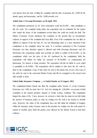 26
cent interest from the date of filing the complaint until the date of payment, Rs. 5,000 for his
mental agony and harassment, and Rs. 2,000 towards cost.
Ashish Jain vs Navrang Electronics on 28 April, 2011
The complainant purchased an AC from respondent worth Rs.26,300/-. After installation, it
did not work. On complaint being made, the respondent sent its technician for the repairs
who visited the house of the complainant several times but could not rectify the fault. The
District Consumer Forum dismissed the complaint on the ground that no documentary
evidence in support of the complaint had been filed. Even if the complainant has not filed an
affidavit in support of the fact that AC was not functioning, there is a clear statement of the
complainant in the complaint about the same. It is nowhere mentioned in The Consumer
Protection Act that, therefore appeal is allowed and both (Navrang Electronics and LG
Electronics) the respondents jointly and severally are liable to refund of Rs.26,300/- to the
complainant which was the price of the AC purchased by the complainant. Both the
respondents will further be liable for payment of Rs.30,000/- as compensation for
harassment. No interest is being awarded. The respondent will also be liable to costs which
is quantified as Rs.5,000/-. The respondents will be entitled to take back the AC sold by
them to the complainant. Copy of this order be sent to the parties free of cost. One copy of
the order be sent to the concerned District Forum and file be consigned to the record room
after needful is done.
United India Insurance Company ... vs Satish Chawla on 14 August, 2013
The complainant-Satish Chawla has filed the complaint under Section 12 of the Consumer
Protection Act, 1986 (in short 'the C.P. Act') for claiming Rs. 2,00,000/- on account of theft
committed in the insured premises situated at Textile Colony, Ludhiana. The complainant
lodged the claim of Rs. 2 lacs, however, he received a letter that his claim do not fall within
the purview of insurance policy as entry by scaling over the wall is not treated as forcible
entry. However, the claim of the complainant does not fall within the definition of burglary
within the insurance policy because entry in the premises by scaling over the wall cannot be
treated as forcible entry; Both the parties were allowed by the District Forum to lead their
evidence.
 
