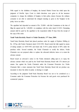 27
With regard to the definition of burglary, the learned District Forum has relied upon the
judgment of Hon'ble Apex Court in which directions were given to all the insurance
companies to change the definition of burglary in their policy clauses because the ordinary
consumer is not able to understand the stringent meaning as given to the 'burglary' in the
policy but to no effect.
The appellant had deposited an amount of Rs. 25,000/- with this Commission at the time of
filing the appeal and Rs. 1,00,000/- in compliance with the order dated 8.5.2012. Remaining
amount shall be paid by the appellant to the respondent within 30 days from the receipt of
the copy of the order.
Tamil Nadu Electricity Board v/s Noida Chemicals, 17th June, 2009:
Tamil Nadu Electricity Board had placed purchase order for supply of Hydrate 2000kg @
Rs. 107/kg with Noida Chemicals dated 21/01/1992. Board tested the bulk supply by means
of taking samples on 10/07/1992 and found only 31.01% purity instead of 80% under the
purchase order. Several reminder, the Noida Chemicals to rectify the defects. Noida
Chemicals was not prepared either to replace the aforesaid defective items or to return the
advance amount
Board issued an advocate’s notice to the Noida chemicals calling upon it, to repay the
advance amount which was paid by the Tamil Nadu Electricity Board with 12% interest per
annum. Sue against the Noida Chemicals under the Consumer Protection Act. Noida
Chemicals filed a return statement that Tamil Nadu Electricity Board did not produce any
document to show the defect in purity or shortage in weight
According to the judgment Tamil Nadu Electricity Board was not to be considered as a
Consumer under the Consumer Protection Act because the said goods were purchased for
commercial purpose.
 