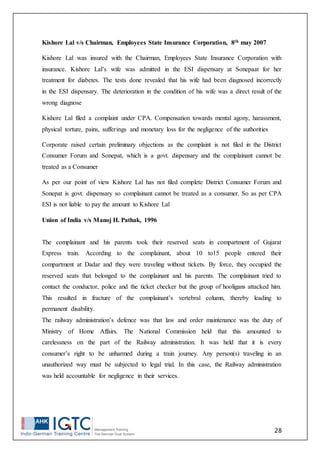 28
Kishore Lal v/s Chairman, Employees State Insurance Corporation, 8th may 2007
Kishore Lal was insured with the Chairman, Employees State Insurance Corporation with
insurance. Kishore Lal’s wife was admitted in the ESI dispensary at Sonepaat for her
treatment for diabetes. The tests done revealed that his wife had been diagnosed incorrectly
in the ESI dispensary. The deterioration in the condition of his wife was a direct result of the
wrong diagnose
Kishore Lal filed a complaint under CPA. Compensation towards mental agony, harassment,
physical torture, pains, sufferings and monetary loss for the negligence of the authorities
Corporate raised certain preliminary objections as the complaint is not filed in the District
Consumer Forum and Sonepat, which is a govt. dispensary and the complainant cannot be
treated as a Consumer
As per our point of view Kishore Lal has not filed complete District Consumer Forum and
Sonepat is govt. dispensary so complainant cannot be treated as a consumer. So as per CPA
ESI is not liable to pay the amount to Kishore Lal
Union of India v/s Manoj H. Pathak, 1996
The complainant and his parents took their reserved seats in compartment of Gujarat
Express train. According to the complainant, about 10 to15 people entered their
compartment at Dadar and they were traveling without tickets. By force, they occupied the
reserved seats that belonged to the complainant and his parents. The complainant tried to
contact the conductor, police and the ticket checker but the group of hooligans attacked him.
This resulted in fracture of the complainant’s vertebral column, thereby leading to
permanent disability.
The railway administration’s defence was that law and order maintenance was the duty of
Ministry of Home Affairs. The National Commission held that this amounted to
carelessness on the part of the Railway administration. It was held that it is every
consumer’s right to be unharmed during a train journey. Any person(s) traveling in an
unauthorized way must be subjected to legal trial. In this case, the Railway administration
was held accountable for negligence in their services.
 