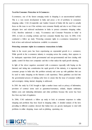 29
Need for Consumer Protection in E-Commerce:
E-commerce, one of the fastest emerging trends in shopping is an unconventional method.
This is a very recent development in India and poses a lot of problems to consumers
shopping online. CAG (Comptroller and Auditor General of India) felt the need to actually
focus on this issue to see if the websites were consumer friendly and also to see if there were
adequate laws and redressal mechanisms in India to protect consumers shopping online.
CAG, therefore undertook a study, ‘E-commerce and Consumer Protection in India’ in
2002, to look at e-trading websites and how consumer friendly they were. In 2006, CAG
conducted a follow up study ‘Protecting consumer rights in e-commerce transactions’ to
look at laws and redressal mechanisms available to consumers
Protecting consumer rights in e-commerce transactions in India
India in the recent years has been experiencing an exponential growth in e- commerce.
While growth in the e-commerce industry is sweeping across the country, there appears to
be inadequate supervision (both governmental and non-governmental) and laws dealing with
quality control for these new companies and this is what makes the rapid growth alarming.
In light of the above negatives associated with e-commerce (specially with buying on the
Internet) and taking into consideration the rapid growth of this industry, it is important that
consumer groups in India take this problem seriously and come up with guidelines that can
be used to make shopping on the Internet a safe experience. These guidelines can feed into
the governmental process of making cyber laws to ensure that the issue of consumer welfare
and sovereignty during internet shopping is addressed.
In 2001 the study by CAG brought to light a number issues such as privacy of information,
provision of contract terms such as guarantees/warrantees, refunds, dispute settlement,
hidden costs and misleading information and other problems because this sector has been
free from any kind of regulation.
In 2006, CAG undertook a follow up study to look at consumer responses to online
shopping and problems they have faced in shopping online. A detailed analysis of the laws
prevailing in different countries showed that Indian laws are grossly inadequate to deal with
problems in online shopping, issues such as phishing, spamming etc.
 