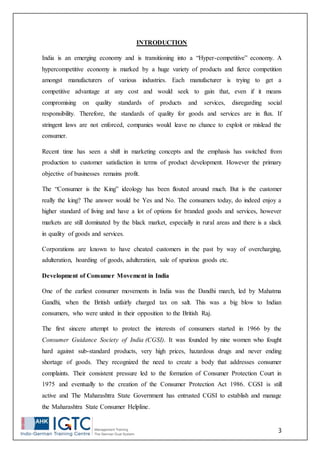 3
INTRODUCTION
India is an emerging economy and is transitioning into a “Hyper-competitive” economy. A
hypercompetitive economy is marked by a huge variety of products and fierce competition
amongst manufacturers of various industries. Each manufacturer is trying to get a
competitive advantage at any cost and would seek to gain that, even if it means
compromising on quality standards of products and services, disregarding social
responsibility. Therefore, the standards of quality for goods and services are in flux. If
stringent laws are not enforced, companies would leave no chance to exploit or mislead the
consumer.
Recent time has seen a shift in marketing concepts and the emphasis has switched from
production to customer satisfaction in terms of product development. However the primary
objective of businesses remains profit.
The “Consumer is the King” ideology has been flouted around much. But is the customer
really the king? The answer would be Yes and No. The consumers today, do indeed enjoy a
higher standard of living and have a lot of options for branded goods and services, however
markets are still dominated by the black market, especially in rural areas and there is a slack
in quality of goods and services.
Corporations are known to have cheated customers in the past by way of overcharging,
adulteration, hoarding of goods, adulteration, sale of spurious goods etc.
Development of Consumer Movement in India
One of the earliest consumer movements in India was the Dandhi march, led by Mahatma
Gandhi, when the British unfairly charged tax on salt. This was a big blow to Indian
consumers, who were united in their opposition to the British Raj.
The first sincere attempt to protect the interests of consumers started in 1966 by the
Consumer Guidance Society of India (CGSI). It was founded by nine women who fought
hard against sub-standard products, very high prices, hazardous drugs and never ending
shortage of goods. They recognized the need to create a body that addresses consumer
complaints. Their consistent pressure led to the formation of Consumer Protection Court in
1975 and eventually to the creation of the Consumer Protection Act 1986. CGSI is still
active and The Maharashtra State Government has entrusted CGSI to establish and manage
the Maharashtra State Consumer Helpline.
 