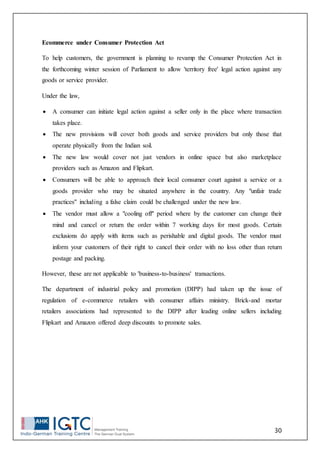 30
Ecommerce under Consumer Protection Act
To help customers, the government is planning to revamp the Consumer Protection Act in
the forthcoming winter session of Parliament to allow 'territory free' legal action against any
goods or service provider.
Under the law,
 A consumer can initiate legal action against a seller only in the place where transaction
takes place.
 The new provisions will cover both goods and service providers but only those that
operate physically from the Indian soil.
 The new law would cover not just vendors in online space but also marketplace
providers such as Amazon and Flipkart.
 Consumers will be able to approach their local consumer court against a service or a
goods provider who may be situated anywhere in the country. Any "unfair trade
practices" including a false claim could be challenged under the new law.
 The vendor must allow a "cooling off" period where by the customer can change their
mind and cancel or return the order within 7 working days for most goods. Certain
exclusions do apply with items such as perishable and digital goods. The vendor must
inform your customers of their right to cancel their order with no loss other than return
postage and packing.
However, these are not applicable to 'business-to-business' transactions.
The department of industrial policy and promotion (DIPP) had taken up the issue of
regulation of e-commerce retailers with consumer affairs ministry. Brick-and mortar
retailers associations had represented to the DIPP after leading online sellers including
Flipkart and Amazon offered deep discounts to promote sales.
 