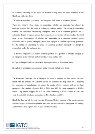 32
as conducts amounting to the abuse of dominance, they have not been mentioned in the
Brazil and Malaysian laws.
The Indian Competition Act states, “No Enterprise shall abuse its dominant position.
There are primarily three stages in determining whether an enterprise has abused its
dominant position. The first stage is defining the relevant market. The second is determining
whether the concerned undertaking /enterprise /firm is in a dominant position/ has a
substantial degree of market power/ has monopoly power in that relevant market. The third
stage is the determination of whether the undertaking in a dominant position/ having
substantial market power/ monopoly power has engaged in conducts specifically prohibited
by the statute or amounting to abuse of dominant position/ monopoly or attempt to
monopolize under the applicable law.
The Indian Competition Act defines dominant position as a position of strength, enjoyed by
an enterprise, in the relevant market in India, which enables it to -
(i) Operate independently of competitive forces prevailing in the relevant market
(ii) Affect its competitors or consumers or the relevant market in its favour
The Consumer Protection Act in Malaysia has been a runaway hit. The number of cases
raised with the Tribunal for Consumer Claims has continued to drop since 2011, indicating
the awareness of manufacturers to ensure the quality of their products and not to cheat
consumers. The number of cases filed in 2011 was 442 for claims amounting to RM2.6
million. They further dropped to 318 for claims amounting to RM1.8 million in 2012 and
went down to 266 for claims amounting to RM1.4 million in 2014.
Brazil also has one of the most complete Consumer Defence systems of the world, counting
with the support of several regulations and with 700 Procon offices throughout the country.
All Brazilians state capitals have at least one Procon office.
 
