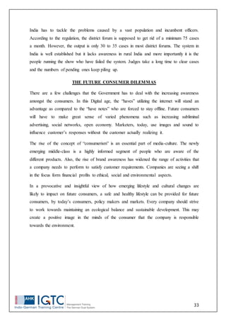 33
India has to tackle the problems caused by a vast population and incumbent officers.
According to the regulation, the district forum is supposed to get rid of a minimum 75 cases
a month. However, the output is only 30 to 35 cases in most district forums. The system in
India is well established but it lacks awareness in rural India and more importantly it is the
people running the show who have failed the system. Judges take a long time to clear cases
and the numbers of pending ones keep piling up.
THE FUTURE CONSUMER DILEMMAS
There are a few challenges that the Government has to deal with the increasing awareness
amongst the consumers. In this Digital age, the “haves” utilizing the internet will stand an
advantage as compared to the “have notes” who are forced to stay offline. Future consumers
will have to make great sense of varied phenomena such as increasing subliminal
advertising, social networks, open economy. Marketers, today, use images and sound to
influence customer’s responses without the customer actually realizing it.
The rise of the concept of “consumerism” is an essential part of media-culture. The newly
emerging middle-class is a highly informed segment of people who are aware of the
different products. Also, the rise of brand awareness has widened the range of activities that
a company needs to perform to satisfy customer requirements. Companies are seeing a shift
in the focus form financial profits to ethical, social and environmental aspects.
In a provocative and insightful view of how emerging lifestyle and cultural changes are
likely to impact on future consumers, a safe and healthy lifestyle can be provided for future
consumers, by today’s consumers, policy makers and markets. Every company should strive
to work towards maintaining an ecological balance and sustainable development. This may
create a positive image in the minds of the consumer that the company is responsible
towards the environment.
 