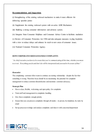 34
Recommendations and Suggestions
(i) Strengthening of the existing redressal mechanism to make it more efficient for
delivering speedier justice
(ii) Supplement the existing redressal system with an active ADR Mechanism.
(iii) Building a strong consumer information and advisory system.
(iv) Integrate State Consumer Helplines and Consumer Advice Centre to facilitate mediation
(v) Review of Consumer Protection Act 1986 and take adequate measures to plug loopholes
with a view to reduce delays and enhance its reach to new areas of consumer issues.
(vi) National Consumer Protection Agency.
HOWCORPORATES SHOULD HANDLE COMPLAINTS
“As chief executive you have to be aware that you’re communicating all the time, whetheryou mean
to or not. Everything you do and don’t do will be interpreted and you need to be aware of that.”
Remember
The complaining customer often wants to continue an existing relationship - despite the fact that
something is wrong. Therefore focus should be on maximizing the potential for complaint
management to reduce customer dissatisfaction and maximize customer advocacy.
Strategic Plan
 Have a clear, flexible, welcoming and open policy for complaints
 Train staff and management in complaints handling
 Give these complaints enough priority
 Ensure that you can process complaints through all modes – in person, by telephone, by mail, by
email
 Set up processes to lodge and analyze complaints and share it with concerned department
 
