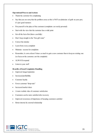 35
Operational Process and Actions
 Thank the customer for complaining
 Say that you are sorry that the problem arose as this is NOT an admission of guilt on your part,
it’s just good manners
 Put yourself in the place of the customer (complaints are rarely personal)
 Start with the view that the customer has a valid point
 Get all the facts first (listen carefully)
 Don’t leap straight to the “free gift route”
 Correct the mistake
 Learn from every complaint
 Minimize reasons for complaints
 Remember, it costs at least 5 times as much to gain a new customer than to keep an existing one
(so focus on the customer, not the complaint)
 ALWAYS respond
 Listen to your staff
Benefits ofGood Complaints Handling
 Improved image/reputation
 Increased profitability
 Customer loyalty
 Fewer customer “drop-outs”
 Increased market share
 A more realistic idea of customer satisfaction
 Customers can be more satisfied after recovery
 Improved awareness of importance of keeping customers satisfied
 Better internal & external relationship
 