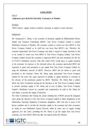 36
CASE STUDY
Case 1:
Judgement gives Relief for Electricity Consumers in Mumbai
Problem:
BEST (electric supply) wanted to maintain monopoly to supply to retail customers.
Judgement:
Mr. Guruprasad C. Shetty, is the consumer of electricity supplied by Brihanmumbai Electric
Supply and Transport Undertaking (BEST). Tata Power Company Limited is another
Distribution Licensee in Mumbai. The consumer wanted to switch over from BEST to Tata
Power Company Limited as its tariff rate was lesser than BEST’s rate. Therefore, the
consumer approached Tata Power Company and made a request to supply electricity to him
as he wanted to switch over from BEST to Tata Power Company Limited. Tata Power
Company Limited advised the consumer to approach BEST and seek permission for the use
of TATA’S distribution network. Only after which TATA would agree to supply electricity
to the consumer. In response to the aforesaid advice, the consumer approached BEST and
requested to grant such permission to get supply from Tata Power Company Limited, by
using the distribution network of BEST. However, BEST did not incline to grant such
permission to the consumer. Hence Mr. Shetty again approached Tata Power Company
Limited for the same who again expressed its inability to supply electricity to consumer in
the absence of the permission granted by BEST. Therefore, Mr. Shetty filed a petition
before the State Commission praying for the directions to the Tata Power Company Limited
to provide electricity supply to Mr. Shetty and in case of failure, Tata Power Company
Limited’s Distribution License be cancelled and compensation be paid to Mr. Shetty for
such failure to provide the supply of electricity.
The State Commission after hearing the parties including that of BEST passed the impugned
order giving the direction to the Tata Power Company Limited to follow Regulations of the
Maharashtra Electricity Regulatory Commission Regulation, 2005 and also in terms of his
license condition and to provide the electricity supply to the consumer and other consumers
by laying its own Distribution System Network within its entire area of supply. Feeling
aggrieved over this order, permitting the Mr. Shetty to get the supply from Tata Power
switching over from BEST, BEST has filed the Appeal before the Tribunal.
 