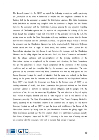 37
The learned counsel for the BEST has raised the following contentions mainly questioning
the jurisdiction of the State Commission to enquire into the allegations contained in the
Petition filed by the consumer as against the Distribution Licensee. The State Commission
lacks jurisdiction to entertain any complaint from the consumer to inquire into the dispute
between the consumer and the Distribution Licensee praying for any direction regarding
extension of Distribution system and for payment of compensation in violating of the Act.
Even though this complaint which had been filed by the consumer invoking the Act, this
section does not confer the State Commission with any jurisdiction to enter into the dispute
between the consumer and the Distribution Licensee. The present dispute which is between
the consumer and the Distribution Licensee has to be resolved only by Grievance Redressal
Forum under the Act. In reply to these issues, the Learned Senior Counsel for the
Respondents submitted that the dispute is not between the consumer and the Distribution
Licensee on the billing dispute but, on the other hand, the State Commission had enquired
into the alleged violations and non-compliance of the licensing conditions of the
Distribution Licensee as complained by the consumer and, therefore, the State Commission
has got the jurisdiction to ensure proper compliance of the provisions of the licensing
conditions and as such the complaint filed by the consumer was maintainable. The main
grievance of the consumer before the State Commission was that he had applied to Tata
Power Company Limited for supply of electricity but the same was refused by the latter
merely on the ground that the consumer was unable to procure the No-Objection Certificate
from BEST even though the Consumer was living in the licensed area of BEST as an
existing consumer of BEST. The State Commission has given the direction to Tata Power
Company Limited to perform its universal service obligation and to comply with the
provisions of the Act and the concerned Regulations. The said direction is directed against
Tata Power Company Limited and this is with respect to and in the interest of the
Consumers generally. The State Commission had directed Tata Power Company Limited to
supply electricity to its consumers situated in the common area of supply of Tata Power
Company Limited as well as BEST as per the terms and conditions of the license of the
Distribution Licensee by laying down its own Distribution Network for giving supply. The
State Commission pointed out that the situation where two Distribution Licensees, namely,
Tata Power Company Limited and the BEST, operating in the same area of supply, are not
co-operating with the consumers who wish to exercise their choice of supplier.
 