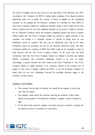 38
The choice of supplier and the open access are the main thrust of the Electricity Act, 2003.
According to the Consumer, the BEST is taking undue advantage of his alleged protection
purportedly under Act to hinder the exercise of choice of supplier by the complainant
consumer by not granting the No-Objection Certificate for switching over from BEST to
Tata Power Company Limited for availing the electricity supply at lesser tariffs and the Tata
Power Company also has not been supplying electricity on the pretext of failure to produce
the No Objection Certificate. Hence the consumer complained against Tata Power Company
Limited stating that Tata Power Company Limited has refused to supply electricity to the
consumer even though it is statutorily required to provide by laying down its own
Distribution System as required. This issue can be adjudicated upon only by the State
Commission under the provisions and not by the Grievance Redressal Forum. The State
Commission upheld the contention of BEST that BEST could not be compelled to share its
wide network with the Tata Power Company Limited. At the same time, the State
Commission ruled that Tata Power Company Limited was obliged to develop and maintain
efficient, coordinated and economical Distribution System in its area of supply.
Accordingly, a specific direction has been issued by the State Commission to Tata Power
Company Limited to supply electricity to its consumers situated in the common area of
supply of Tata Power Company Limited and BEST as per the Licensing Conditions by
laying down its own new Distribution Network for providing electricity supply to the
consumers on their request.
Summary of our Findings.
 The consumer has the right of selecting who should be his supplier in case he has
more than one option.
 The suppliers cannot harass the consumer and drag the consumer in their rivalry.
Merely on the grounds of No Objection Certificate a supplier cannot be denied his
right.
 It’s the duty of the respective suppliers to provide necessary provisions to supply and
not depend on rivals or consumers for such matters.
 