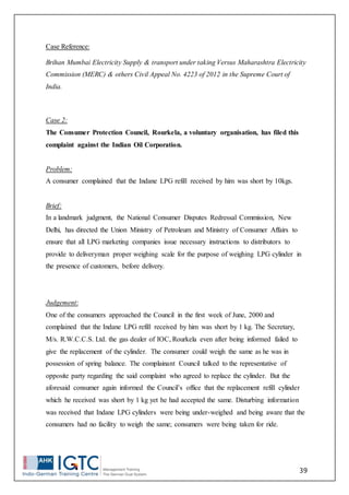 39
Case Reference:
Brihan Mumbai Electricity Supply & transport under taking Versus Maharashtra Electricity
Commission (MERC) & others Civil Appeal No. 4223 of 2012 in the Supreme Court of
India.
Case 2:
The Consumer Protection Council, Rourkela, a voluntary organisation, has filed this
complaint against the Indian Oil Corporation.
Problem:
A consumer complained that the Indane LPG refill received by him was short by 10kgs.
Brief:
In a landmark judgment, the National Consumer Disputes Redressal Commission, New
Delhi, has directed the Union Ministry of Petroleum and Ministry of Consumer Affairs to
ensure that all LPG marketing companies issue necessary instructions to distributors to
provide to deliveryman proper weighing scale for the purpose of weighing LPG cylinder in
the presence of customers, before delivery.
Judgement:
One of the consumers approached the Council in the first week of June, 2000 and
complained that the Indane LPG refill received by him was short by 1 kg. The Secretary,
M/s. R.W.C.C.S. Ltd. the gas dealer of IOC, Rourkela even after being informed failed to
give the replacement of the cylinder. The consumer could weigh the same as he was in
possession of spring balance. The complainant Council talked to the representative of
opposite party regarding the said complaint who agreed to replace the cylinder. But the
aforesaid consumer again informed the Council’s office that the replacement refill cylinder
which he received was short by 1 kg yet he had accepted the same. Disturbing information
was received that Indane LPG cylinders were being under-weighed and being aware that the
consumers had no facility to weigh the same; consumers were being taken for ride.
 