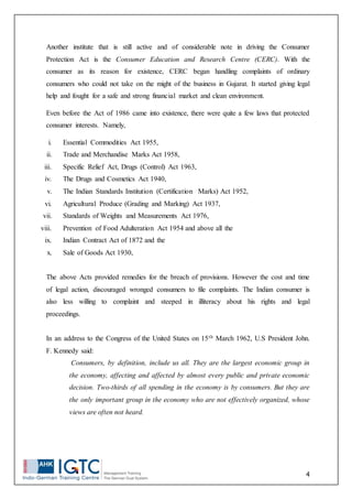 4
Another institute that is still active and of considerable note in driving the Consumer
Protection Act is the Consumer Education and Research Centre (CERC). With the
consumer as its reason for existence, CERC began handling complaints of ordinary
consumers who could not take on the might of the business in Gujarat. It started giving legal
help and fought for a safe and strong financial market and clean environment.
Even before the Act of 1986 came into existence, there were quite a few laws that protected
consumer interests. Namely,
i. Essential Commodities Act 1955,
ii. Trade and Merchandise Marks Act 1958,
iii. Specific Relief Act, Drugs (Control) Act 1963,
iv. The Drugs and Cosmetics Act 1940,
v. The Indian Standards Institution (Certification Marks) Act 1952,
vi. Agricultural Produce (Grading and Marking) Act 1937,
vii. Standards of Weights and Measurements Act 1976,
viii. Prevention of Food Adulteration Act 1954 and above all the
ix. Indian Contract Act of 1872 and the
x. Sale of Goods Act 1930,
The above Acts provided remedies for the breach of provisions. However the cost and time
of legal action, discouraged wronged consumers to file complaints. The Indian consumer is
also less willing to complaint and steeped in illiteracy about his rights and legal
proceedings.
In an address to the Congress of the United States on 15th March 1962, U.S President John.
F. Kennedy said:
Consumers, by definition, include us all. They are the largest economic group in
the economy, affecting and affected by almost every public and private economic
decision. Two-thirds of all spending in the economy is by consumers. But they are
the only important group in the economy who are not effectively organized, whose
views are often not heard.
 