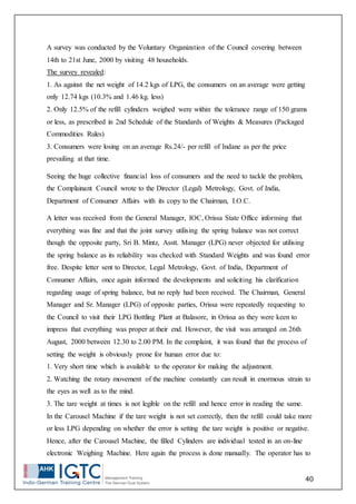 40
A survey was conducted by the Voluntary Organization of the Council covering between
14th to 21st June, 2000 by visiting 48 households.
The survey revealed:
1. As against the net weight of 14.2 kgs of LPG, the consumers on an average were getting
only 12.74 kgs (10.3% and 1.46 kg. less)
2. Only 12.5% of the refill cylinders weighed were within the tolerance range of 150 grams
or less, as prescribed in 2nd Schedule of the Standards of Weights & Measures (Packaged
Commodities Rules)
3. Consumers were losing on an average Rs.24/- per refill of Indane as per the price
prevailing at that time.
Seeing the huge collective financial loss of consumers and the need to tackle the problem,
the Complainant Council wrote to the Director (Legal) Metrology, Govt. of India,
Department of Consumer Affairs with its copy to the Chairman, I.O.C.
A letter was received from the General Manager, IOC, Orissa State Office informing that
everything was fine and that the joint survey utilising the spring balance was not correct
though the opposite party, Sri B. Mintz, Asstt. Manager (LPG) never objected for utilising
the spring balance as its reliability was checked with Standard Weights and was found error
free. Despite letter sent to Director, Legal Metrology, Govt. of India, Department of
Consumer Affairs, once again informed the developments and soliciting his clarification
regarding usage of spring balance, but no reply had been received. The Chairman, General
Manager and Sr. Manager (LPG) of opposite parties, Orissa were repeatedly requesting to
the Council to visit their LPG Bottling Plant at Balasore, in Orissa as they were keen to
impress that everything was proper at their end. However, the visit was arranged on 26th
August, 2000 between 12.30 to 2.00 PM. In the complaint, it was found that the process of
setting the weight is obviously prone for human error due to:
1. Very short time which is available to the operator for making the adjustment.
2. Watching the rotary movement of the machine constantly can result in enormous strain to
the eyes as well as to the mind.
3. The tare weight at times is not legible on the refill and hence error in reading the same.
In the Carousel Machine if the tare weight is not set correctly, then the refill could take more
or less LPG depending on whether the error is setting the tare weight is positive or negative.
Hence, after the Carousel Machine, the filled Cylinders are individual tested in an on-line
electronic Weighing Machine. Here again the process is done manually. The operator has to
 