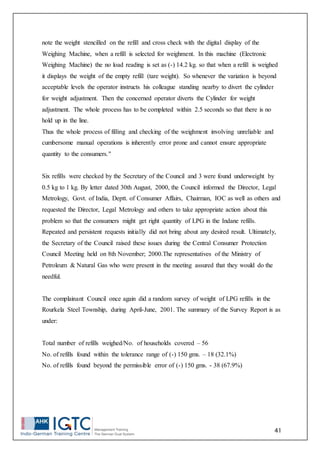 41
note the weight stencilled on the refill and cross check with the digital display of the
Weighing Machine, when a refill is selected for weighment. In this machine (Electronic
Weighing Machine) the no load reading is set as (-) 14.2 kg. so that when a refill is weighed
it displays the weight of the empty refill (tare weight). So whenever the variation is beyond
acceptable levels the operator instructs his colleague standing nearby to divert the cylinder
for weight adjustment. Then the concerned operator diverts the Cylinder for weight
adjustment. The whole process has to be completed within 2.5 seconds so that there is no
hold up in the line.
Thus the whole process of filling and checking of the weighment involving unreliable and
cumbersome manual operations is inherently error prone and cannot ensure appropriate
quantity to the consumers."
Six refills were checked by the Secretary of the Council and 3 were found underweight by
0.5 kg to 1 kg. By letter dated 30th August, 2000, the Council informed the Director, Legal
Metrology, Govt. of India, Deptt. of Consumer Affairs, Chairman, IOC as well as others and
requested the Director, Legal Metrology and others to take appropriate action about this
problem so that the consumers might get right quantity of LPG in the Indane refills.
Repeated and persistent requests initially did not bring about any desired result. Ultimately,
the Secretary of the Council raised these issues during the Central Consumer Protection
Council Meeting held on 8th November; 2000.The representatives of the Ministry of
Petroleum & Natural Gas who were present in the meeting assured that they would do the
needful.
The complainant Council once again did a random survey of weight of LPG refills in the
Rourkela Steel Township, during April-June, 2001. The summary of the Survey Report is as
under:
Total number of refills weighed/No. of households covered – 56
No. of refills found within the tolerance range of (-) 150 gms. – 18 (32.1%)
No. of refills found beyond the permissible error of (-) 150 gms. - 38 (67.9%)
 