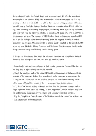 42
On the aforesaid basis, the Council found that in as many as 67.9% of refills were found
underweight to the tune of 0.89 kg. The overall refills found under weighed by 0.54 kg.
resulting in a loss of about Rs.10/- per refill to the consumer at the present rate of Rs.253/-
per refill, sold at Rourkela. Balasore Bottling Plant was producing about 25,000 refills per
day. Thus, assuming 300 working days per year, the Bottling Plant is producing 75,00,000
refills per year. Thus the plant was inflicting a loss of Rs.7.5 crores (Rs. 10 x 75,00,000) on
the consumers per year. The estimate of LPG bottling plants in the country was about 100
and as per the Manager of the Balasore Bottling Plant, all the plants worked on similar
technology and process. IOC alone would be getting unduly enriched to the tune of Rs.750
crores per year. Similarly, Bharat Petroleum and Hindustan Petroleum must also be getting
unduly enriched if they were running similar bottling plants.
In the light of the aforesaid facts to get the grievance redressed, the complainant Council
ultimately filed a complaint on 26.6.2001 seeking following reliefs:
a. Immediately make necessary changes in their bottling plants and Carousel Machines so
that they may fill right quantity of LPG in the refills.
b. Check the weight of each of the Indane LPG refill at the doorstep of the household, in
presence of the consumer, before they are delivered to the consumer so as to ensure that
14.2 kg. of LPG is delivered, till the requisite changes are made in their Bottling Plants.
c. Pay a sum of Rs.5,000/- to each of the 104 consumers listed in this petition.
d. Pay 1% of the amount unduly collected in a year from the consumers through under-
weight cylinders, from across the country, to the Complainant Council, so that it may use
the fund for doing more such surveys, studies and consumer protection activities.
e. Pay the Complainant Council a sum of Rs.50,000/- towards the cost of this petition; and
f. Any other orders deemed necessary.
 