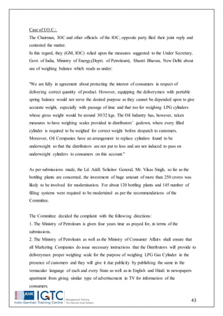 43
Case of I.O.C.:
The Chairman, IOC and other officials of the IOC, opposite party filed their joint reply and
contested the matter.
In this regard, they (GM, IOC) relied upon the measures suggested to the Under Secretary,
Govt. of India, Ministry of Energy,(Deptt. of Petroleum), Shastri Bhavan, New Delhi about
use of weighing balance which reads as under:
"We are fully in agreement about protecting the interest of consumers in respect of
delivering correct quantity of product. However, equipping the deliverymen with portable
spring balance would not serve the desired purpose as they cannot be depended upon to give
accurate weight, especially with passage of time and that too for weighing LPG cylinders
whose gross weight would be around 30/32 kgs. The Oil Industry has, however, taken
measures to have weighing scales provided in distributors’ godown, where every filled
cylinder is required to be weighed for correct weight before despatch to customers.
Moreover, Oil Companies have an arrangement to replace cylinders found to be
underweight so that the distributors are not put to loss and are not induced to pass on
underweight cylinders to consumers on this account."
As per submissions made, the Ld. Addl. Solicitor General, Mr. Vikas Singh, so far as the
bottling plants are concerned, the investment of huge amount of more than 250 crores was
likely to be involved for modernisation. For about 120 bottling plants and 145 number of
filling systems were required to be modernized as per the recommendations of the
Committee.
The Committee decided the complaint with the following directions:
1. The Ministry of Petroleum is given four years time as prayed for, in terms of the
submissions.
2. The Ministry of Petroleum as well as the Ministry of Consumer Affairs shall ensure that
all Marketing Companies do issue necessary instructions that the Distributors will provide to
deliveryman proper weighing scale for the purpose of weighing LPG Gas Cylinder in the
presence of customers and they will give it due publicity by publishing the same in the
vernacular language of each and every State as well as in English and Hindi in newspapers
apartment from giving similar type of advertisement in TV for information of the
consumers.
 