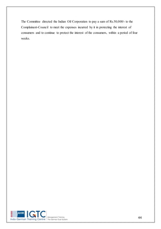 44
The Committee directed the Indian Oil Corporation to pay a sum of Rs.50,000/- to the
Complainant-Council to meet the expenses incurred by it in protecting the interest of
consumers and to continue to protect the interest of the consumers, within a period of four
weeks.
 