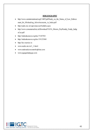 45
BIBLIOGRAPHY
 http://www.cutsinternational.org/CART/pdf/Study_on_the_Status_of_Law_Enforce
ment_for_Misleading_Advertisements_in_India.pdf
 http://judis.nic.in/supremecourt/helddis.aspx
 http://www.consumeradvice.in/Download/TATA_Motors_PayPenalty_Faulty_Indig
oCar.pdf
 http://indiankanoon.org/doc/7145703/
 http://indiankanoon.org/doc/19123360/
 http://lex-warrier.in
 www.ncdrc.nic.in/1_1.html
 www.nationalconsumerhelpline.com
 www.jagograhakjago.com
 