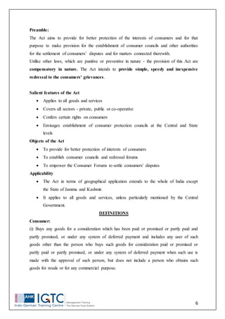 6
Preamble:
The Act aims to provide for better protection of the interests of consumers and for that
purpose to make provision for the establishment of consumer councils and other authorities
for the settlement of consumers’ disputes and for matters connected therewith.
Unlike other laws, which are punitive or preventive in nature - the provision of this Act are
compensatory in nature. The Act intends to provide simple, speedy and inexpensive
redressal to the consumers' grievances.
Salient features of the Act
 Applies to all goods and services
 Covers all sectors - private, public or co-operative
 Confers certain rights on consumers
 Envisages establishment of consumer protection councils at the Central and State
levels
Objects of the Act
 To provide for better protection of interests of consumers
 To establish consumer councils and redressal forums
 To empower the Consumer Forums to settle consumers' disputes
Applicability
 The Act in terms of geographical application extends to the whole of India except
the State of Jammu and Kashmir.
 It applies to all goods and services, unless particularly mentioned by the Central
Government.
DEFINITIONS
Consumer:
(i) Buys any goods for a consideration which has been paid or promised or partly paid and
partly promised, or under any system of deferred payment and includes any user of such
goods other than the person who buys such goods for consideration paid or promised or
partly paid or partly promised, or under any system of deferred payment when such use is
made with the approval of such person, but does not include a person who obtains such
goods for resale or for any commercial purpose.
 