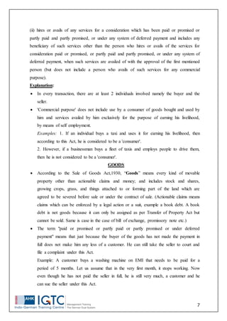 7
(ii) hires or avails of any services for a consideration which has been paid or promised or
partly paid and partly promised, or under any system of deferred payment and includes any
beneficiary of such services other than the person who hires or avails of the services for
consideration paid or promised, or partly paid and partly promised, or under any system of
deferred payment, when such services are availed of with the approval of the first mentioned
person (but does not include a person who avails of such services for any commercial
purpose).
Explanation:
 In every transaction, there are at least 2 individuals involved namely the buyer and the
seller.
 'Commercial purpose' does not include use by a consumer of goods bought and used by
him and services availed by him exclusively for the purpose of earning his livelihood,
by means of self employment.
Examples: 1. If an individual buys a taxi and uses it for earning his livelihood, then
according to this Act, he is considered to be a 'consumer'.
2. However, if a businessman buys a fleet of taxis and employs people to drive them,
then he is not considered to be a 'consumer'.
GOODS
 According to the Sale of Goods Act,1930, “Goods” means every kind of movable
property other than actionable claims and money; and includes stock and shares,
growing crops, grass, and things attached to or forming part of the land which are
agreed to be severed before sale or under the contract of sale. (Actionable claims means
claims which can be enforced by a legal action or a suit, example a book debt. A book
debt is not goods because it can only be assigned as per Transfer of Property Act but
cannot be sold. Same is case in the case of bill of exchange, promissory note etc.)
 The term "paid or promised or partly paid or partly promised or under deferred
payment" means that just because the buyer of the goods has not made the payment in
full does not make him any less of a customer. He can still take the seller to court and
file a complaint under this Act.
Example: A customer buys a washing machine on EMI that needs to be paid for a
period of 5 months. Let us assume that in the very first month, it stops working. Now
even though he has not paid the seller in full, he is still very much, a customer and he
can sue the seller under this Act.
 