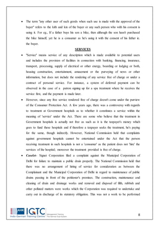 8
 The term "any other user of such goods when such use is made with the approval of the
buyer" refers to the kith and kin of the buyer or any such person who with his consent is
using it. For eg., If a father buys his son a bike, then although the son hasn't purchased
the bike himself, yet he is a consumer as he's using it with the consent of his father ie.
the buyer.
SERVICES
 'Service' means service of any description which is made available to potential users
and includes the provision of facilities in connection with banking, financing, insurance,
transport, processing, supply of electrical or other energy, boarding or lodging or both,
housing construction, entertainment, amusement or the purveying of news or other
information, but does not include the rendering of any service free of charge or under a
contract of personal service. For instance, a system of deferred payment can be
observed in the case of a patron signing up for a spa treatment where he receives the
service first, and the payment is made later.
 However, since any free service rendered free of charge doesn't come under the purview
of the Consumer Protection Act. A few years ago, there was a controversy with regards
to treatment at Government hospitals as to whether it constitutes a service within the
meaning of 'service' under the Act. There are some who believe that the treatment in
Government hospitals is actually not free as such as it is the taxpayer's money which
goes to fund these hospitals and if therefore a taxpayer seeks the treatment, he's paying
for the same, though indirectly. However, National Commission held that complaints
against government hospitals cannot be entertained under the Act that the person
receiving treatment in such hospitals is not a 'consumer' as the patient does not 'hire' the
services of the hospital; moreover the treatment provided is free of charge.
 Caselet- Signet Corporation filed a complaint against the Municipal Corporation of
Delhi for failure to maintain a public drain properly. The National Commission held that
there was no arrangement of hiring of service for consideration as between the
Complainant and the Municipal Corporation of Delhi in regard to maintenance of public
drains passing in front of the petitioner's premises. The construction, maintenance and
cleaning of drain and drainage works and removal and disposal of filth, rubbish and
other polluted matters were works which the Corporation was required to undertake and
carry out in discharge of its statutory obligation. This was not a work to be performed
 