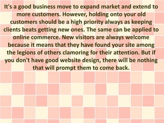 It's a good business move to expand market and extend to
      more customers. However, holding onto your old
   customers should be a high priority always as keeping
clients beats getting new ones. The same can be applied to
     online commerce. New visitors are always welcome
  because it means that they have found your site among
 the legions of others clamoring for their attention. But if
you don't have good website design, there will be nothing
             that will prompt them to come back.
 