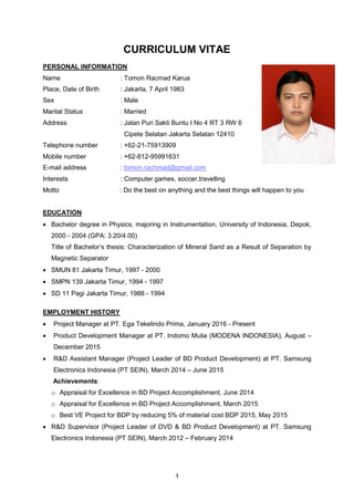1
CURRICULUM VITAE
PERSONAL INFORMATION
Name : Tomon Racmad Karua
Place, Date of Birth : Jakarta, 7 April 1983
Sex : Male
Marital Status : Married
Address : Jalan Puri Sakti Buntu I No 4 RT 3 RW 6
Cipete Selatan Jakarta Selatan 12410
Telephone number : +62-21-75913909
Mobile number : +62-812-95991631
E-mail address : tomon.rachmad@gmail.com
Interests : Computer games, soccer,travelling
Motto : Do the best on anything and the best things will happen to you
EDUCATION
 Bachelor degree in Physics, majoring in Instrumentation, University of Indonesia, Depok,
2000 - 2004 (GPA: 3.20/4.00)
Title of Bachelor’s thesis: Characterization of Mineral Sand as a Result of Separation by
Magnetic Separator
 SMUN 81 Jakarta Timur, 1997 - 2000
 SMPN 139 Jakarta Timur, 1994 - 1997
 SD 11 Pagi Jakarta Timur, 1988 - 1994
EMPLOYMENT HISTORY
 Project Manager at PT. Ega Tekelindo Prima, January 2016 - Present
 Product Development Manager at PT. Indomo Mulia (MODENA INDONESIA), August –
December 2015
 R&D Assistant Manager (Project Leader of BD Product Development) at PT. Samsung
Electronics Indonesia (PT SEIN), March 2014 – June 2015
Achievements:
o Appraisal for Excellence in BD Project Accomplishment, June 2014
o Appraisal for Excellence in BD Project Accomplishment, March 2015
o Best VE Project for BDP by reducing 5% of material cost BDP 2015, May 2015
 R&D Supervisor (Project Leader of DVD & BD Product Development) at PT. Samsung
Electronics Indonesia (PT SEIN), March 2012 – February 2014
 