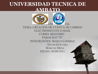 UNIVERSIDAD TECNICA DE AMBATO   NTIC´S 2 PRIMER PARCIAL   TEMA: CREACION DE CUENTA DE CORREO ELECTRÓNICO EN G-MAIL CURSO: SEGUNDO   PARALELO:”D” INTEGRANTES: M ARCO  C HÉRREZ                D AVID  G UEVARA         M ARCOS  M ENA FECHA: 05/09/2011   