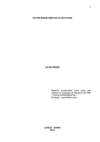 2




VICTOR MAGALHÃES SILVA (201210108)




          LEI DE HOOKE




               Relatório apresentado como parte dos
               critérios de avaliação da disciplina CET788
               – FÍSICA EXPERIMENTAL I.
               Professor: José Rafael León.




          ILHÉUS – BAHIA
               2012
 