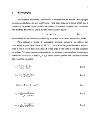 4


1     INTRODUÇÃO


      Em diversos problemas, percebe-se a necessidade de ajustar uma equação
teórica aos resultados de um experimento. Para isso, utiliza-se o ajuste linear, que é
uma forma de prever os valores de uma variável dependente de outra, que por sua vez
não depende da primeira. Então, a partir da equação de ajuste:

                                       y = ax + b                        Eq. 1

tem-se que x é a variável independente e y a variável dependente (nesse caso, de x).
      Para calcular o ajuste, é necessário, primeiro, encontrar os valores dos
coeficientes angular (a) e linear (b) da Eq. 1, onde a é a tangente do ângulo formado
entre a reta e o eixo das ordenadas e b indica onde a reta corta o eixo das abscissas
no gráfico. Por serem grandezas (calculadas ou aferidas), esses coeficientes possuem
incertezas associadas a elas (    e   ). Esses valores podem ser calculados através
das seguintes equações:



                                                                             Eq. 2



                                                                             Eq. 3




                                                                            Eq. 4



                                                                             Eq. 5




                                                                             Eq. 6
 