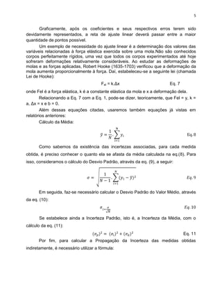 5


       Graficamente, após os coeficientes e seus respectivos erros terem sido
devidamente representados, a reta de ajuste linear deverá passar entre a maior
quantidade de pontos possível.
       Um exemplo de necessidade do ajuste linear é a determinação dos valores das
variáveis relacionadas à força elástica exercida sobre uma mola.Não são conhecidos
corpos perfeitamente rígidos, uma vez que todos os corpos experimentados até hoje
sofreram deformações relativamente consideráveis. Ao estudar as deformações de
molas e as forças aplicadas, Robert Hooke (1635-1703) verificou que a deformação da
mola aumenta proporcionalmente à força. Daí, estabeleceu-se a seguinte lei (chamada
Lei de Hooke):
                                        Fel = k.Δx                        Eq. 7
onde Fel é a força elástica, k é a constante elástica da mola e x a deformação dela.
        Relacionando a Eq. 7 com a Eq. 1, pode-se dizer, teoricamente, que Fel = y, k =
a, Δx = x e b = 0.
        Além dessas equações citadas, usaremos também equações já vistas em
relatórios anteriores:
        Cálculo da Média:




      Como sabemos da existência das incertezas associadas, para cada medida
obtida, é preciso conhecer o quanto ela se afasta da média calculada na eq.(8). Para
isso, consideramos o cálculo do Desvio Padrão, através da eq. (9), a seguir:




      Em seguida, faz-se necessário calcular o Desvio Padrão do Valor Médio, através
da eq. (10):



       Se estabelece ainda a Incerteza Padrão, isto é, a Incerteza da Média, com o
cálculo da eq. (11):
                                                                                  Eq. 11
      Por fim, para calcular a Propagação da Incerteza das medidas obtidas
indiretamente, é necessário utilizar a fórmula:
 