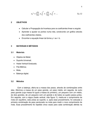 6




2     OBJETIVOS


              Calcular a Propagação da Incerteza para os coeficientes linear e angular.
              Aprender a ajustar os pontos numa reta, construindo um gráfico através
              dos coeficientes citados.
              Encontrar a equação linear da forma y = ax + b.



3     MATERIAIS E MÉTODOS


3.1   Materiais

      Objetos de Metal;
      Suporte Universal;
      Haste Vertical Graduada;
      Fita Métrica;
      Mola;
      Balança digital.



3.2   Métodos


        Com a balança, aferiu-se a massa dos pesos, através de combinações entre
eles. Aferimos a massa de um peso grande, um peso médio, em seguida, de outro
peso grande (cuja massa foi igual a massa do primeiro), um pequeno com um médio,
de dois grandes, de um pequeno com um grande e de todos os quatro pesos juntos.
Em seguida, com a régua (haste vertical, vide figura 1), mediu-se o comprimento da
mola em equilíbrio, esta presa ao suporte, e, após esse procedimento, foi colocada a
primeira combinação de peso pendurado na mola para medir o novo comprimento da
mola. Esse procedimento foi repetido cinco vezes para cada combinação aferida na
 