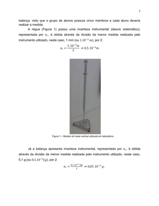 7


balança, visto que o grupo de alunos possuía cinco membros e cada aluno deveria
realizar a medida.
       A régua (Figura 1) possui uma incerteza instrumental (desvio sistemático),
representada por    , é obtida através da divisão da menor medida realizada pelo
instrumento utilizado, neste caso, 1 mm (ou                    ), por 2:




                        Figura 1 – Modelo de haste vertical utilizada em laboratório.




      Já a balança apresenta incerteza instrumental, representada por                   , é obtida
através da divisão da menor medida realizada pelo instrumento utilizado, neste caso,
0,1 g (ou           ), por 2:

                                                                           .
 