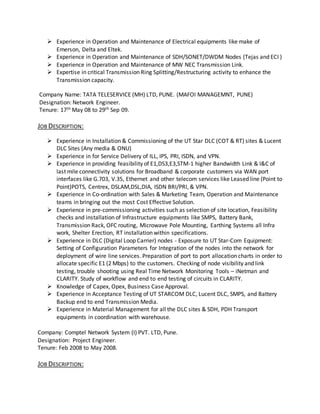  Experience in Operation and Maintenance of Electrical equipments like make of
Emerson, Delta and Eltek.
 Experience in Operation and Maintenance of SDH/SONET/DWDM Nodes (Tejas and ECI )
 Experience in Operation and Maintenance of MW NEC Transmission Link.
 Expertise in critical Transmission Ring Splitting/Restructuring activity to enhance the
Transmission capacity.
Company Name: TATA TELESERVICE (MH) LTD, PUNE. (MAFOI MANAGEMNT, PUNE)
Designation: Network Engineer.
Tenure: 17th May 08 to 29th Sep 09.
JOB DESCRIPTION:
 Experience in Installation & Commissioning of the UT Star DLC (COT & RT) sites & Lucent
DLC Sites (Any media & ONU)
 Experience in for Service Delivery of ILL, IPS, PRI, ISDN, and VPN.
 Experience in providing feasibility of E1,DS3,E3,STM-1 higher Bandwidth Link & I&C of
last mile connectivity solutions for Broadband & corporate customers via WAN port
interfaces like G.703, V.35, Ethernet and other telecom services like Leased line (Point to
Point)POTS, Centrex, DSLAM,DSL,DIA, ISDN BRI/PRI, & VPN.
 Experience in Co-ordination with Sales & Marketing Team, Operation and Maintenance
teams in bringing out the most Cost Effective Solution.
 Experience in pre-commissioning activities such as selection of site location, Feasibility
checks and installation of Infrastructure equipments like SMPS, Battery Bank,
Transmission Rack, OFC routing, Microwave Pole Mounting, Earthing Systems all Infra
work, Shelter Erection, RT installation within specifications.
 Experience in DLC (Digital Loop Carrier) nodes - Exposure to UT Star-Com Equipment:
Setting of Configuration Parameters for Integration of the nodes into the network for
deployment of wire line services. Preparation of port to port allocation charts in order to
allocate specific E1 (2 Mbps) to the customers. Checking of node visibility and link
testing, trouble shooting using Real Time Network Monitoring Tools – iNetman and
CLARITY. Study of workflow and end to end testing of circuits in CLARITY.
 Knowledge of Capex, Opex, Business Case Approval.
 Experience in Acceptance Testing of UT STARCOM DLC, Lucent DLC, SMPS, and Battery
Backup end to end Transmission Media.
 Experience in Material Management for all the DLC sites & SDH, PDH Transport
equipments in coordination with warehouse.
Company: Comptel Network System (I) PVT. LTD, Pune.
Designation: Project Engineer.
Tenure: Feb 2008 to May 2008.
JOB DESCRIPTION:
 