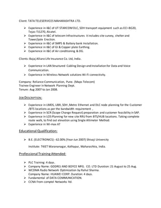 Client: TATA TELESERVICES MAHARASHTRA LTD.
 Experience in I&C of UT STARCOMDLC, SDH transport equipment such as ECI-BG20,
Tejas-TJ1270, Alcatel.
 Experience in I&C of telecom Infrastructures it includes site survey, shelter and
Tower/pole Erection.
 Experience in I&C of SMPS & Battery bank Installation.
 Experience in I&C of GI & Copper plate Earthing.
 Experience in I&C of Air conditioning & DG.
Clients: Bajaj Allianz Life Insurance Co. Ltd, India.
 Experience in LAN Structured Cabling Design and Installation for Data and Voice
Communication.
 Experience in Wireless Network solutions Wi-Fi connectivity.
Company: Reliance Communication, Pune. (Maps Telecom)
Trainee Engineer in Network Planning Dept.
Tenure: Aug 2007 to Jan 2008.
JOB DESCRIPTION:
 Experience in LMDS, UBR, SDH ,Metro Ethernet and DLC node planning for the Customer
/BTS locations as per the bandwidth requirement ,
 Experience in SCR (Scope Change Request) preparation and customer feasibility in SAP.
 Experience in LOS Planning for new site RRU from BTS/HUB locations. Taking complete
route walk, to find out elevation using Single Altimeter Method.
 Experience in Wi-max AT
Educational Qualification:
 B.E. (ELECTRONICS) - 62.00% (Year-Jun 2007) Shivaji University
Institute: TKIET Warananagar, Kolhapur, Maharashtra, India.
ProfessionalTraining Attended:
 PLC Training: 4 days.
 Company Name: GODREJ AND BOYCE MFG. CO. LTD Duration: 21 August to 25 Aug.
 WCDMA Radio Network Optimization by Rahul Sharma.
Company Name: HUAWEI CORP. Duration: 4 days.
 Fundamental of DATA COMMUNICATION.
 CCNA From comptel Networks ltd.
 