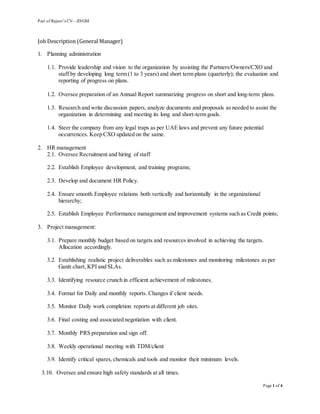 Part of Rajeev’s CV—JD/GM
Page 1 of 4
Job Description (General Manager)
1. Planning administration
1.1. Provide leadership and vision to the organization by assisting the Partners/Owners/CXO and
staff by developing long term (1 to 3 years) and short term plans (quarterly); the evaluation and
reporting of progress on plans.
1.2. Oversee preparation of an Annual Report summarizing progress on short and long-term plans.
1.3. Research and write discussion papers, analyze documents and proposals as needed to assist the
organization in determining and meeting its long and short-term goals.
1.4. Steer the company from any legal traps as per UAE laws and prevent any future potential
occurrences. Keep CXO updated on the same.
2. HR management
2.1. Oversee Recruitment and hiring of staff
2.2. Establish Employee development, and training programs;
2.3. Develop and document HR Policy.
2.4. Ensure smooth Employee relations both vertically and horizontally in the organizational
hierarchy;
2.5. Establish Employee Performance management and improvement systems such as Credit points;
3. Project management:
3.1. Prepare monthly budget based on targets and resources involved in achieving the targets.
Allocation accordingly.
3.2. Establishing realistic project deliverables such as milestones and monitoring milestones as per
Gantt chart, KPI and SLAs.
3.3. Identifying resource crunch in efficient achievement of milestones.
3.4. Format for Daily and monthly reports. Changes if client needs.
3.5. Monitor Daily work completion reports at different job sites.
3.6. Final costing and associated negotiation with client.
3.7. Monthly PRS preparation and sign off.
3.8. Weekly operational meeting with TDM/client
3.9. Identify critical spares,chemicals and tools and monitor their minimum levels.
3.10. Oversee and ensure high safety standards at all times.
 