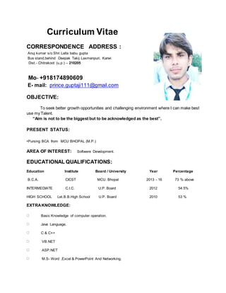 Curriculum Vitae
CORRESPONDENCE ADDRESS :
Anuj kumar s/o Shri Lalla babu gupta
Bus stand,behind Deepak Takij Laxmanpuri, Karwi
Dist.- Chitrakoot (u.p.) – 210205
Mo- +918174890609
E- mail: prince.guptaji111@gmail.com
OBJECTIVE:
To seek better growth opportunities and challenging environment where I can make best
use my Talent.
“Aim is not to be the biggest but to be acknowledged as the best”.
PRESENT STATUS:
•Pursing BCA from MCU BHOPAL (M.P.)
AREA OF INTEREST: Softwere Development.
EDUCATIONAL QUALIFICATIONS:
Education Institute Board / University Year Percentage
B.C.A. CICST MCU. Bhopal 2013 - 16 73 % above
INTERMEDIATE C.I.C. U.P. Board 2012 54.5%
HIGH SCHOOL Let.B.B.High School U.P. Board 2010 53 %
EXTRAKNOWLEDGE:
Basic Knowledge of computer operation.
Java Language.
C & C++
VB.NET
ASP.NET
M.S- Word ,Excel & PowerPoint And Networking.
 